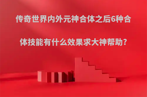 传奇世界内外元神合体之后6种合体技能有什么效果求大神帮助?