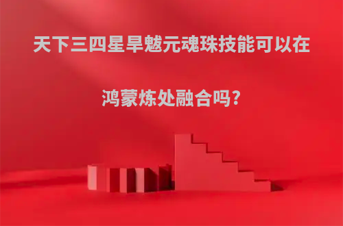 天下三四星旱魃元魂珠技能可以在鸿蒙炼处融合吗?