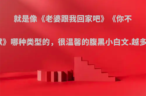 就是像《老婆跟我回家吧》《你不入地狱谁入地狱》哪种类型的，很温馨的腹黑小白文.越多越好……我要?
