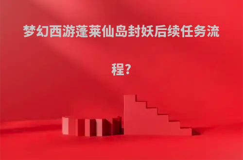 梦幻西游蓬莱仙岛封妖后续任务流程?