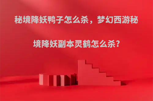 秘境降妖鸭子怎么杀，梦幻西游秘境降妖副本灵鹤怎么杀?