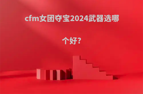 cfm女团夺宝2024武器选哪个好?