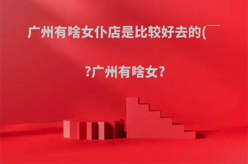 广州有啥女仆店是比较好去的(￣?广州有啥女?