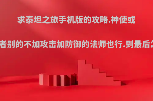 求泰坦之旅手机版的攻略.神使或者德鲁伊或者别的不加攻击加防御的法师也行.到最后怎么加技能?