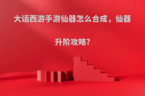 大话西游手游仙器怎么合成，仙器升阶攻略?