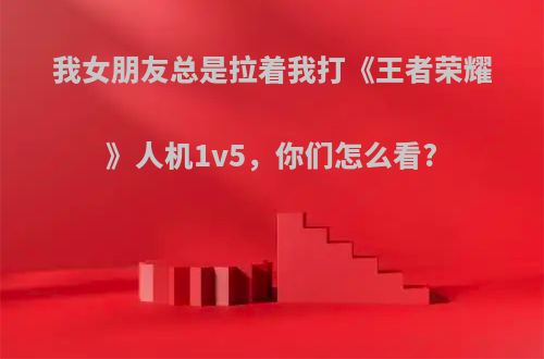 我女朋友总是拉着我打《王者荣耀》人机1v5，你们怎么看?