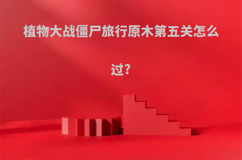 植物大战僵尸旅行原木第五关怎么过?