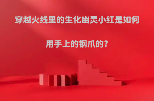 穿越火线里的生化幽灵小红是如何用手上的钢爪的?