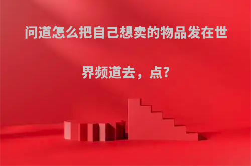 问道怎么把自己想卖的物品发在世界频道去，点?