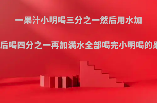 一果汁小明喝三分之一然后用水加满又喝一半加满水后喝四分之一再加满水全部喝完小明喝的果汁和水各是多少?