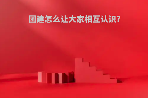 团建怎么让大家相互认识?