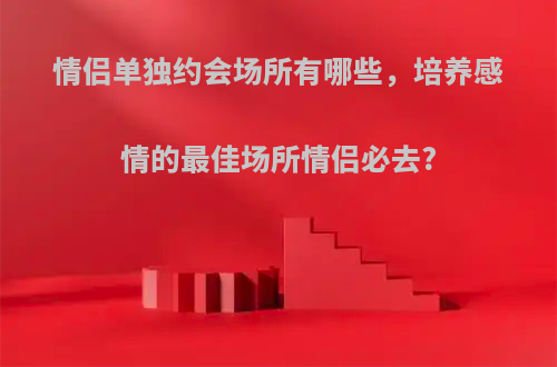 情侣单独约会场所有哪些，培养感情的最佳场所情侣必去?