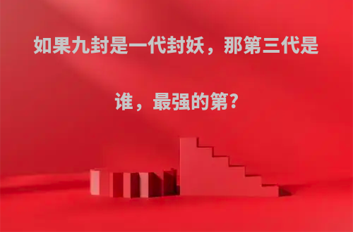 如果九封是一代封妖，那第三代是谁，最强的第?