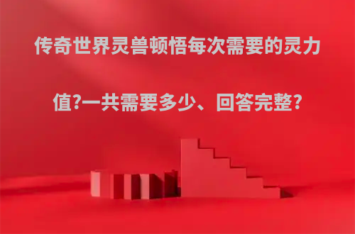 传奇世界灵兽顿悟每次需要的灵力值?一共需要多少、回答完整?