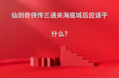 仙剑奇侠传三通关海底城后应该干什么?