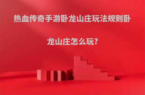 热血传奇手游卧龙山庄玩法规则卧龙山庄怎么玩?