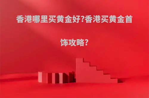 香港哪里买黄金好?香港买黄金首饰攻略?