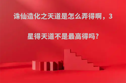 诛仙造化之天道是怎么弄得啊，3星得天道不是最高得吗?