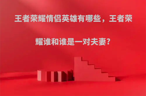 王者荣耀情侣英雄有哪些，王者荣耀谁和谁是一对夫妻?