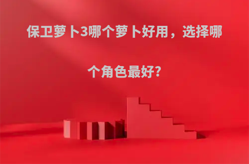 保卫萝卜3哪个萝卜好用，选择哪个角色最好?