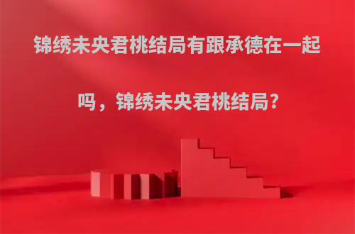 锦绣未央君桃结局有跟承德在一起吗，锦绣未央君桃结局?