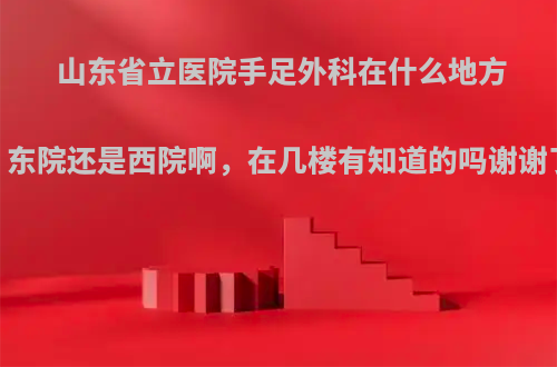 山东省立医院手足外科在什么地方，东院还是西院啊，在几楼有知道的吗谢谢了?