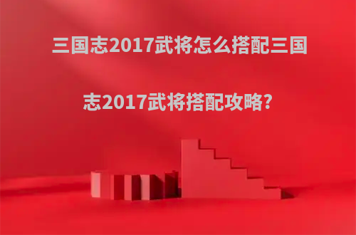 三国志2017武将怎么搭配三国志2017武将搭配攻略?