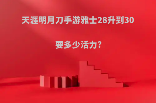 天涯明月刀手游雅士28升到30要多少活力?