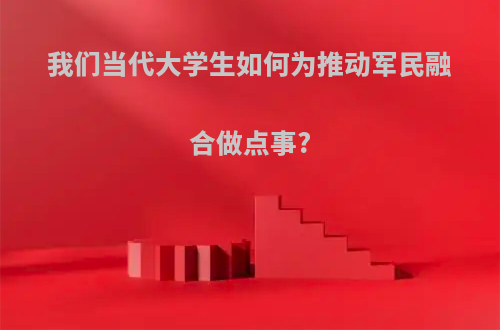 我们当代大学生如何为推动军民融合做点事?