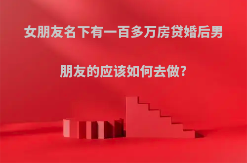 女朋友名下有一百多万房贷婚后男朋友的应该如何去做?