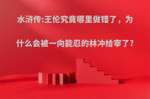 水浒传:王伦究竟哪里做错了，为什么会被一向能忍的林冲给宰了?