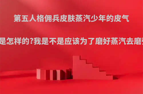 第五人格佣兵皮肤蒸汽少年的皮气到底是怎样的?我是不是应该为了磨好蒸汽去磨弹簧?