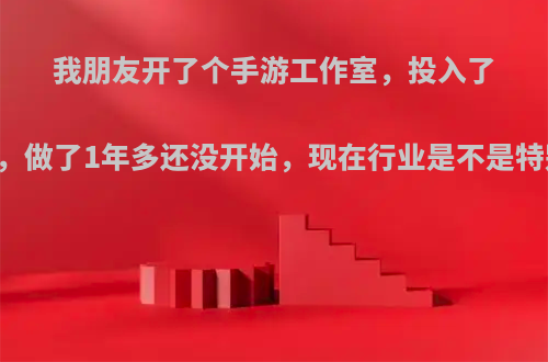 我朋友开了个手游工作室，投入了20来万了，做了1年多还没开始，现在行业是不是特别难做呢?