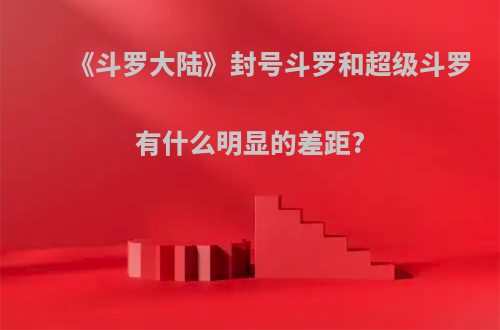 《斗罗大陆》封号斗罗和超级斗罗有什么明显的差距?