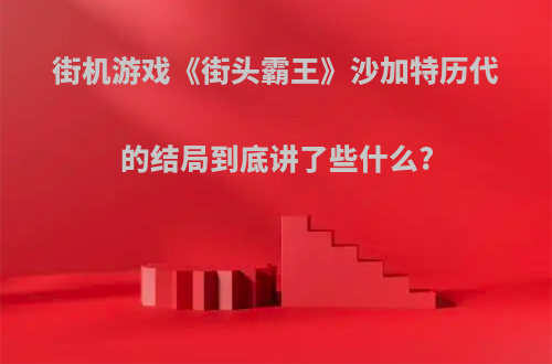 街机游戏《街头霸王》沙加特历代的结局到底讲了些什么?
