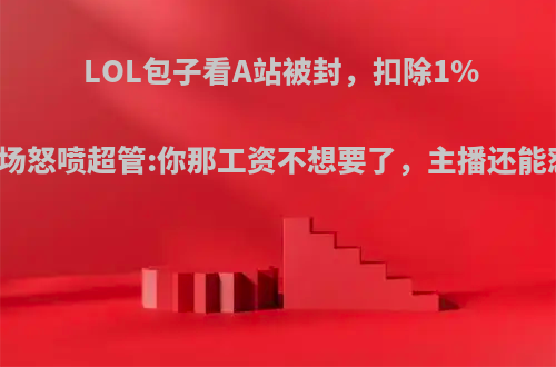 LOL包子看A站被封，扣除1%工资，当场怒喷超管:你那工资不想要了，主播还能怼超管吗?
