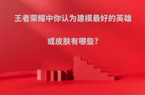 王者荣耀中你认为建模最好的英雄或皮肤有哪些?