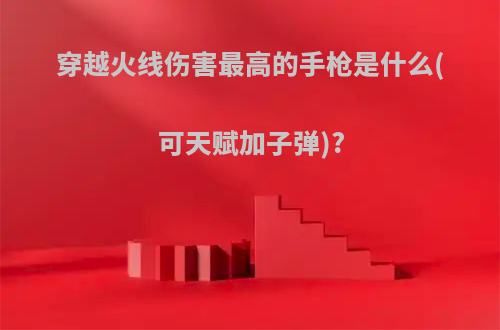 穿越火线伤害最高的手枪是什么(可天赋加子弹)?