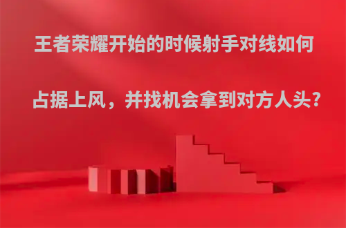 王者荣耀开始的时候射手对线如何占据上风，并找机会拿到对方人头?
