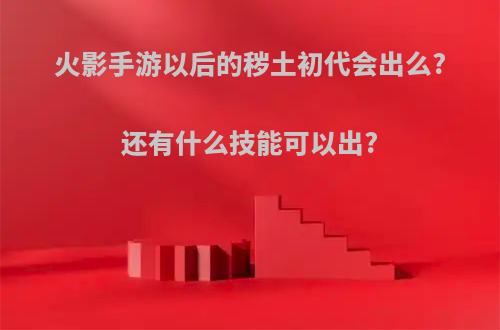 火影手游以后的秽土初代会出么?还有什么技能可以出?