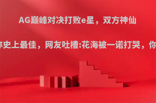 AG巅峰对决打败e星，双方神仙打架堪称史上最佳，网友吐槽:花海被一诺打哭，你觉得呢?