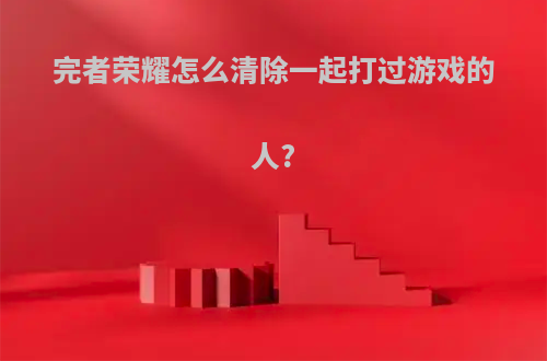 完者荣耀怎么清除一起打过游戏的人?