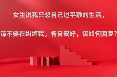 女生说我只想自己过平静的生活，请不要在纠缠我，各自安好，该如何回复?
