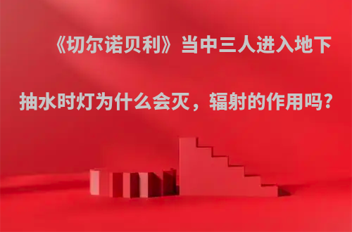 《切尔诺贝利》当中三人进入地下抽水时灯为什么会灭，辐射的作用吗?