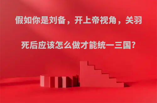 假如你是刘备，开上帝视角，关羽死后应该怎么做才能统一三国?
