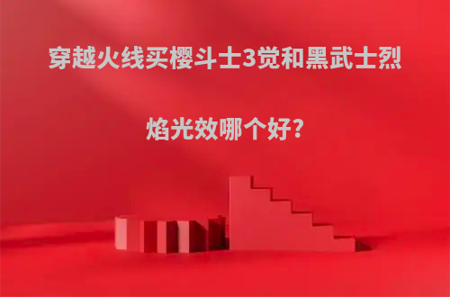 穿越火线买樱斗士3觉和黑武士烈焰光效哪个好?