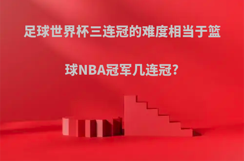 足球世界杯三连冠的难度相当于篮球NBA冠军几连冠?
