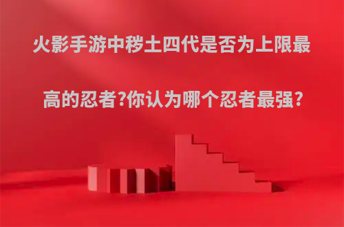 火影手游中秽土四代是否为上限最高的忍者?你认为哪个忍者最强?