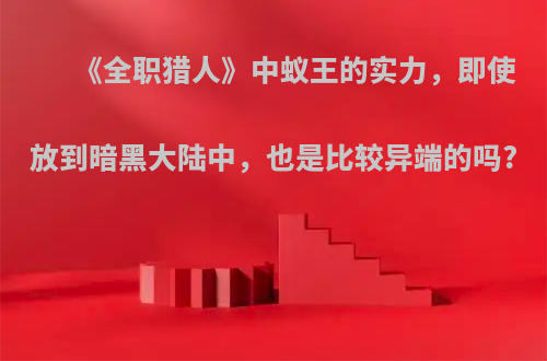 《全职猎人》中蚁王的实力，即使放到暗黑大陆中，也是比较异端的吗?