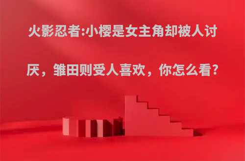 火影忍者:小樱是女主角却被人讨厌，雏田则受人喜欢，你怎么看?